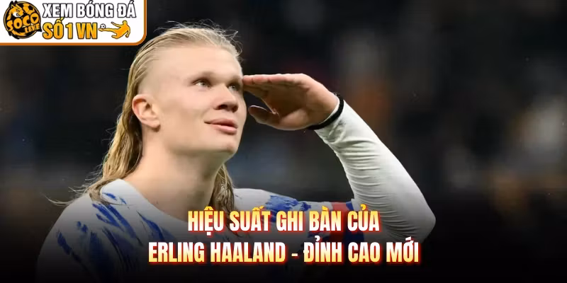Hiệu Suất Ghi Bàn Của Erling Haaland – Đỉnh Cao Mới