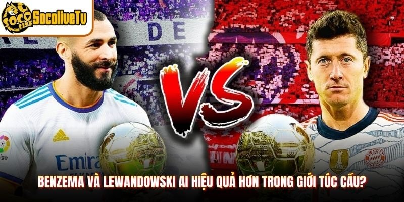 Benzema và Lewandowski Ai Hiệu Quả Hơn Trong Giới Túc Cầu?