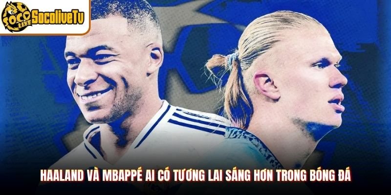Haaland Và Mbappé Ai Có Tương Lai Sáng Hơn Trong Bóng Đá