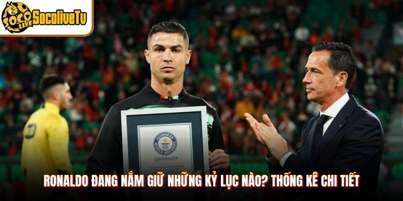 Ronaldo Đang Nắm Giữ Những Kỷ Lục Nào? Thống Kê Chi Tiết